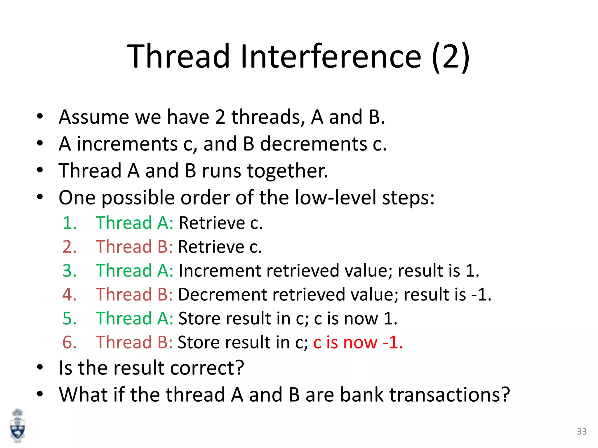 Thread Interference (2)
•
•
•
•

Assume we have 2 threads, A and B.
A increments c, and B decrements c.
Thread A and B runs together.
One possible order of the low-level steps:
1.
2.
3.
4.
5.
6.

Thread A: Retrieve c.
Thread B: Retrieve c.
Thread A: Increment retrieved value; result is 1.
Thread B: Decrement retrieved value; result is -1.
Thread A: Store result in c; c is now 1.
Thread B: Store result in c; c is now -1.

• Is the result correct?
• What if the thread A and B are bank transactions?
33

 