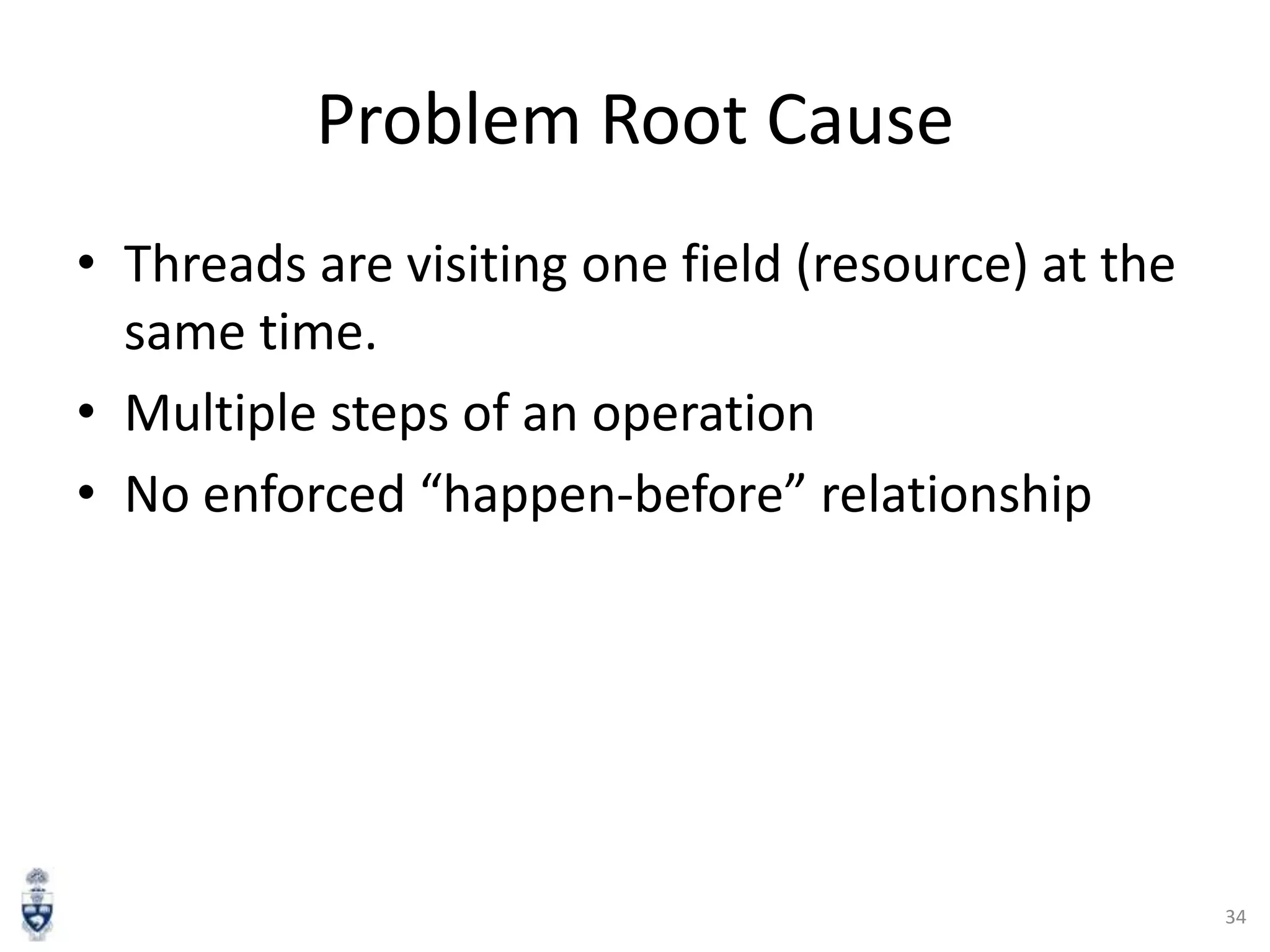 Problem Root Cause
• Threads are visiting one field (resource) at the
same time.
• Multiple steps of an operation
• No enforced “happen-before” relationship

34

 