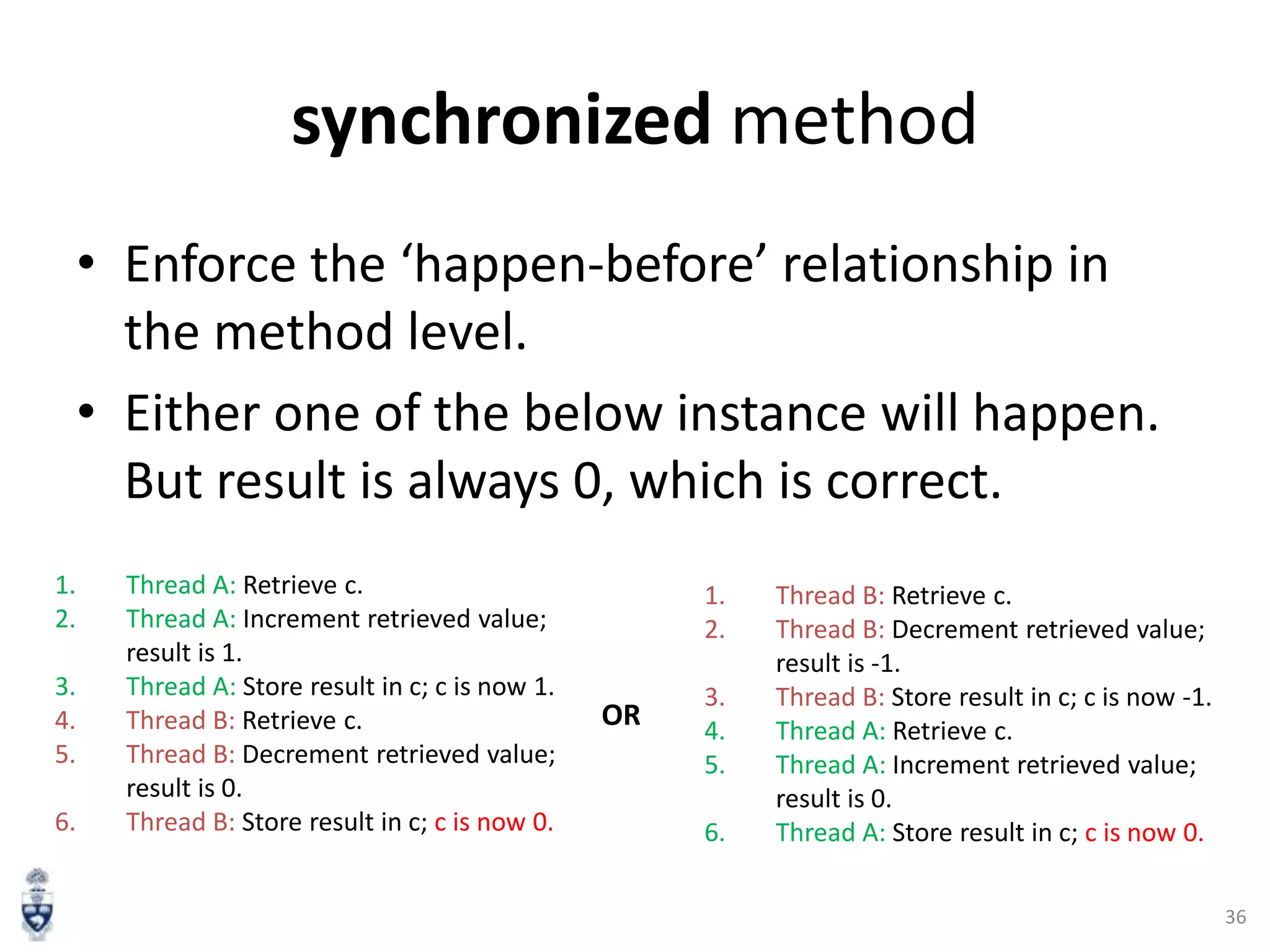 synchronized method
• Enforce the ‘happen-before’ relationship in
the method level.
• Either one of the below instance will happen.
But result is always 0, which is correct.
1.
2.
3.
4.
5.
6.

Thread A: Retrieve c.
Thread A: Increment retrieved value;
result is 1.
Thread A: Store result in c; c is now 1.
Thread B: Retrieve c.
Thread B: Decrement retrieved value;
result is 0.
Thread B: Store result in c; c is now 0.

1.
2.

OR

3.
4.
5.
6.

Thread B: Retrieve c.
Thread B: Decrement retrieved value;
result is -1.
Thread B: Store result in c; c is now -1.
Thread A: Retrieve c.
Thread A: Increment retrieved value;
result is 0.
Thread A: Store result in c; c is now 0.
36

 