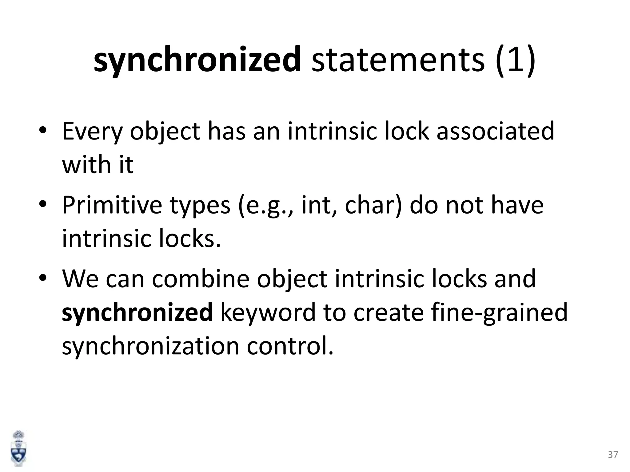 synchronized statements (1)
• Every object has an intrinsic lock associated
with it
• Primitive types (e.g., int, char) do not have
intrinsic locks.
• We can combine object intrinsic locks and
synchronized keyword to create fine-grained
synchronization control.

37

 