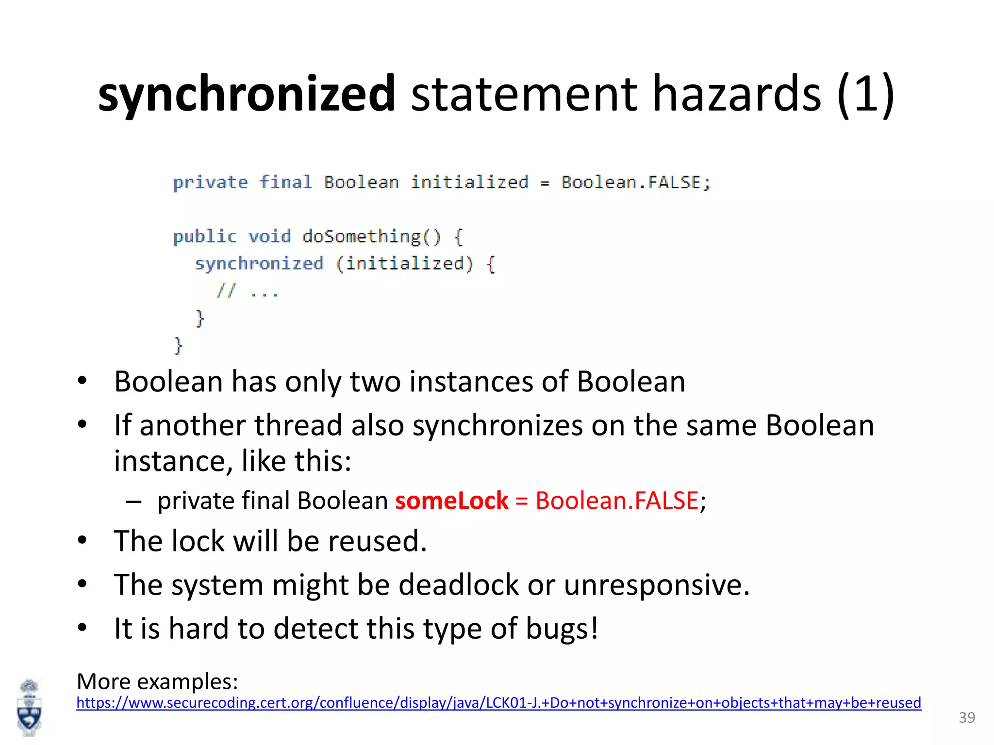 synchronized statement hazards (1)

• Boolean has only two instances of Boolean
• If another thread also synchronizes on the same Boolean
instance, like this:
– private final Boolean someLock = Boolean.FALSE;

• The lock will be reused.
• The system might be deadlock or unresponsive.
• It is hard to detect this type of bugs!
More examples:
https://www.securecoding.cert.org/confluence/display/java/LCK01-J.+Do+not+synchronize+on+objects+that+may+be+reused

39

 