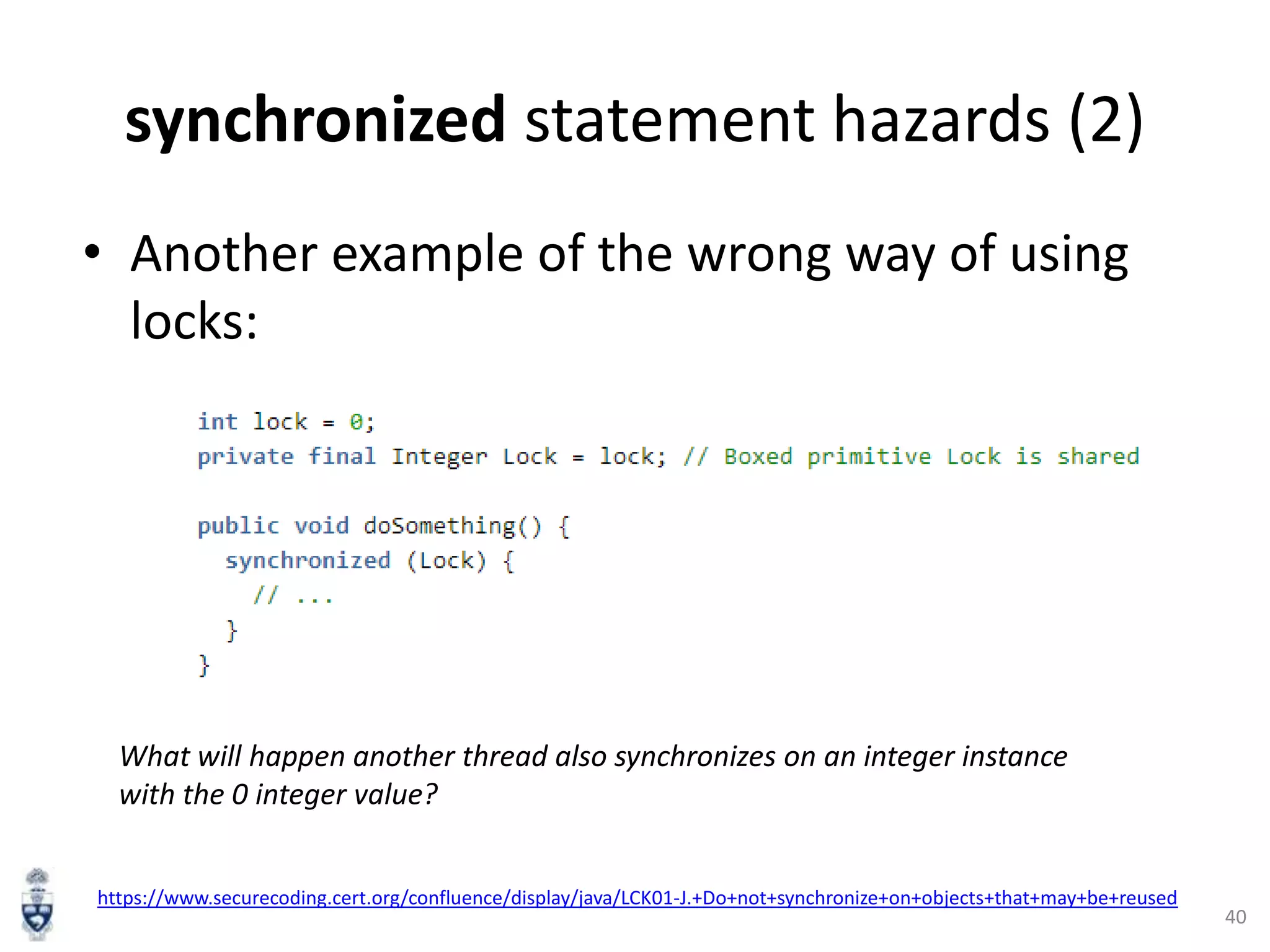 synchronized statement hazards (2)
• Another example of the wrong way of using
locks:

What will happen another thread also synchronizes on an integer instance
with the 0 integer value?
https://www.securecoding.cert.org/confluence/display/java/LCK01-J.+Do+not+synchronize+on+objects+that+may+be+reused

40

 
