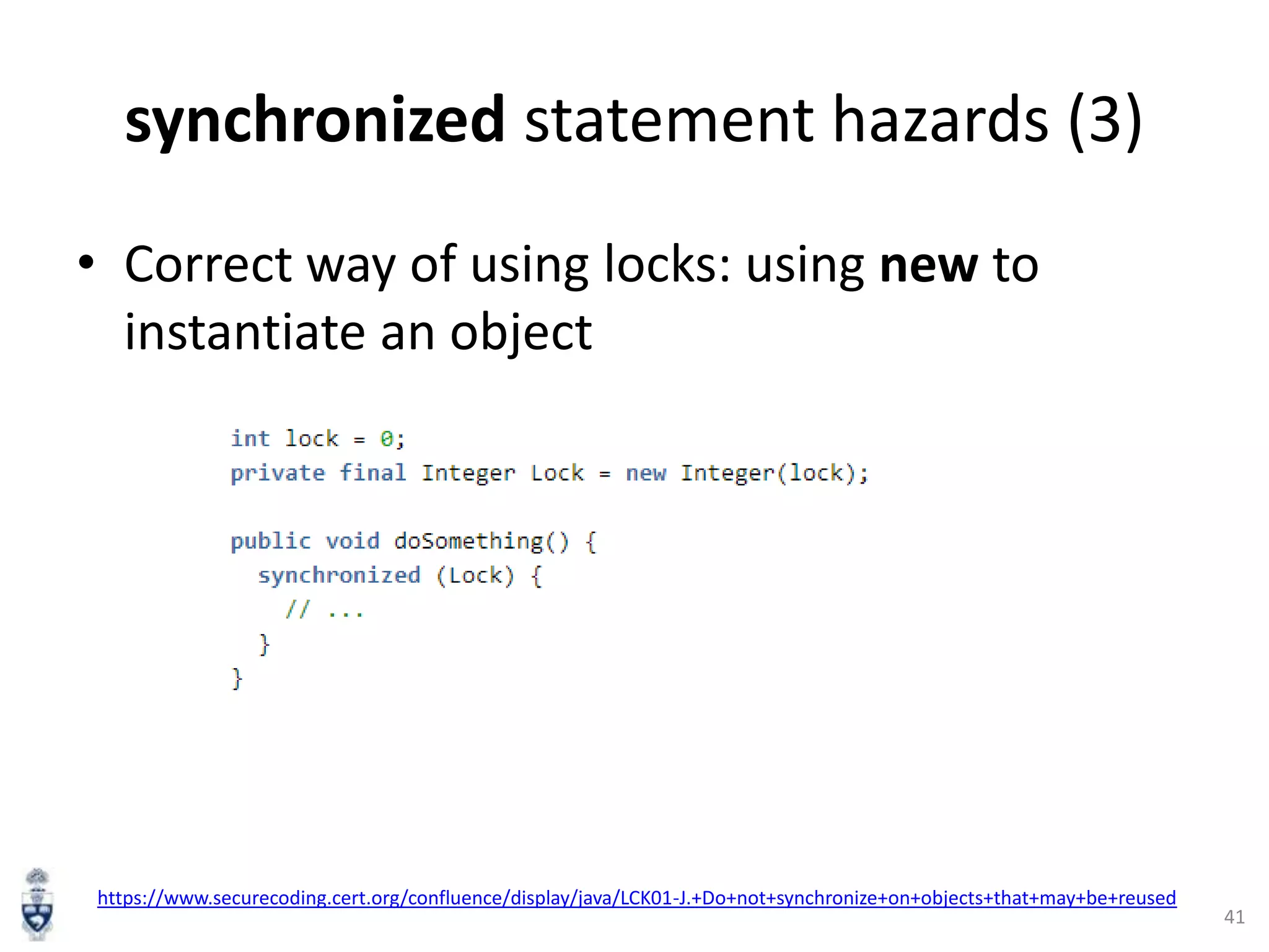 synchronized statement hazards (3)
• Correct way of using locks: using new to
instantiate an object

https://www.securecoding.cert.org/confluence/display/java/LCK01-J.+Do+not+synchronize+on+objects+that+may+be+reused

41

 