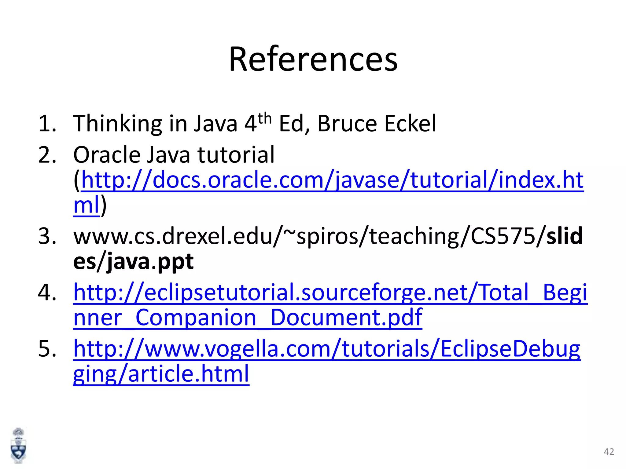 References
1. Thinking in Java 4th Ed, Bruce Eckel
2. Oracle Java tutorial
(http://docs.oracle.com/javase/tutorial/index.ht
ml)
3. www.cs.drexel.edu/~spiros/teaching/CS575/slid
es/java.ppt
4. http://eclipsetutorial.sourceforge.net/Total_Begi
nner_Companion_Document.pdf
5. http://www.vogella.com/tutorials/EclipseDebug
ging/article.html
42

 