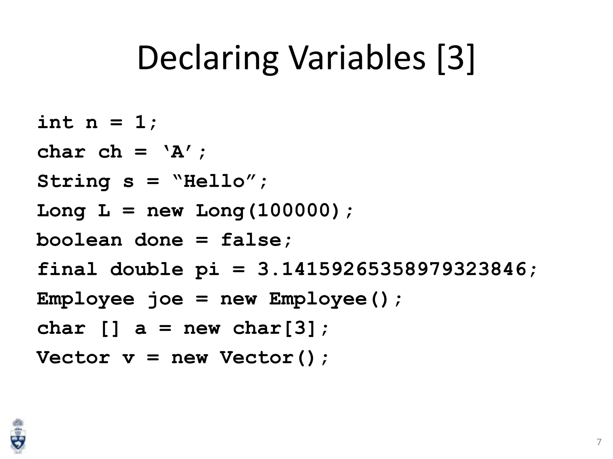 Declaring Variables [3]
int n = 1;
char ch = „A‟;
String s = “Hello”;
Long L = new Long(100000);
boolean done = false;
final double pi = 3.14159265358979323846;
Employee joe = new Employee();
char [] a = new char[3];
Vector v = new Vector();

7

 
