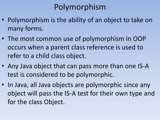 Polymorphism
• Polymorphism is the ability of an object to take on
many forms.
• The most common use of polymorphism in OOP
occurs when a parent class reference is used to
refer to a child class object.
• Any Java object that can pass more than one IS-A
test is considered to be polymorphic.
• In Java, all Java objects are polymorphic since any
object will pass the IS-A test for their own type and
for the class Object.

 
