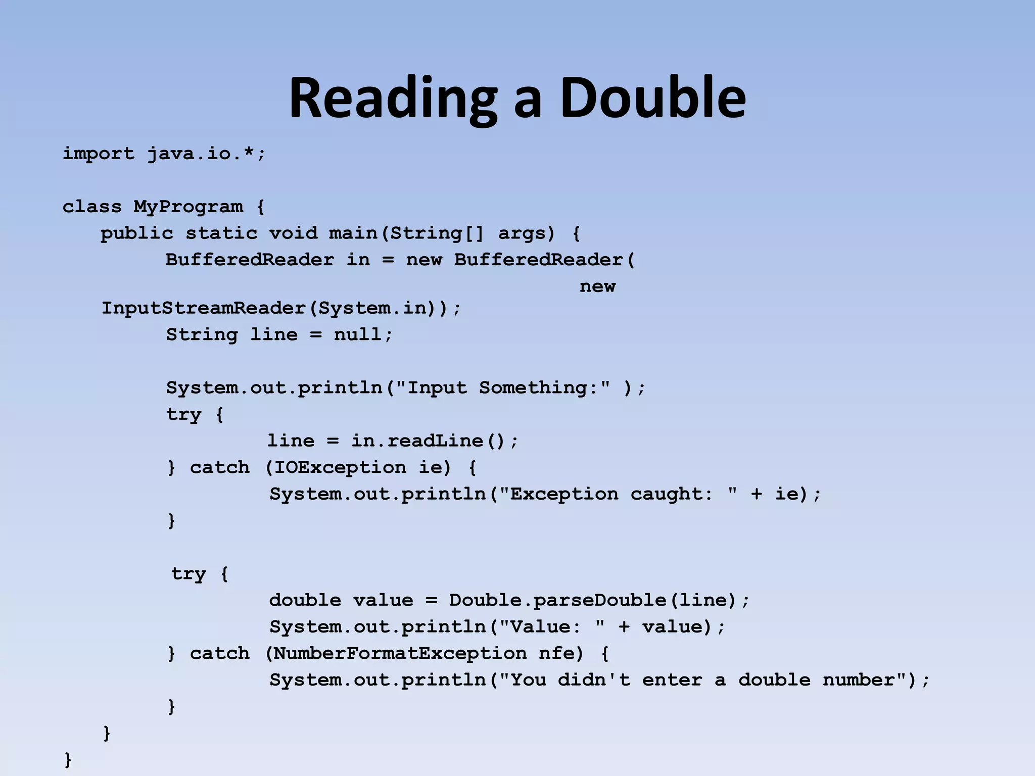 Reading a Double import java.io.*; class MyProgram { public static void main(String[] args) { BufferedReader in = new BufferedReader( new InputStreamReader(System.in)); String line = null; System.out.println("Input Something:" ); try { line = in.readLine(); } catch (IOException ie) { System.out.println("Exception caught: " + ie); } try { double value = Double.parseDouble(line); System.out.println("Value: " + value); } catch (NumberFormatException nfe) { System.out.println("You didn't enter a double number"); } } } 