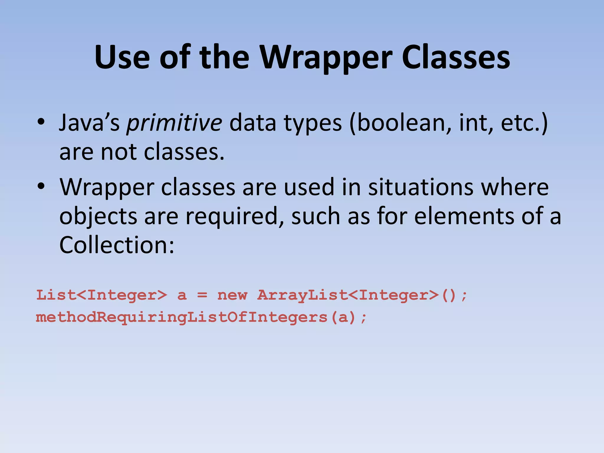 Use of the Wrapper Classes • Java’s primitive data types (boolean, int, etc.) are not classes. • Wrapper classes are used in situations where objects are required, such as for elements of a Collection: List<Integer> a = new ArrayList<Integer>(); methodRequiringListOfIntegers(a); 