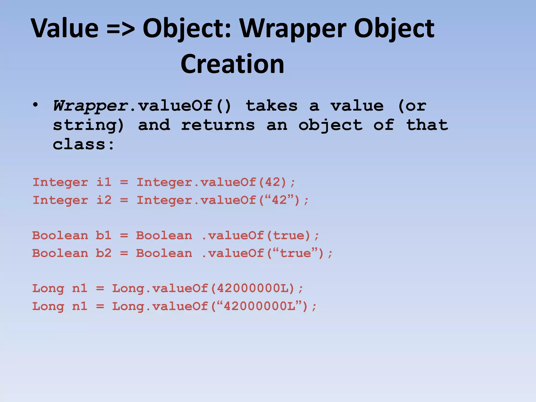 Value => Object: Wrapper Object Creation • Wrapper.valueOf() takes a value (or string) and returns an object of that class: Integer i1 = Integer.valueOf(42); Integer i2 = Integer.valueOf(“42”); Boolean b1 = Boolean .valueOf(true); Boolean b2 = Boolean .valueOf(“true”); Long n1 = Long.valueOf(42000000L); Long n1 = Long.valueOf(“42000000L”); 