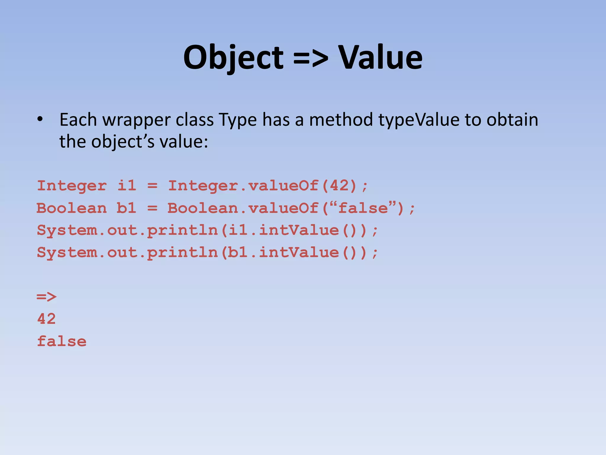 Object => Value • Each wrapper class Type has a method typeValue to obtain the object’s value: Integer i1 = Integer.valueOf(42); Boolean b1 = Boolean.valueOf(“false”); System.out.println(i1.intValue()); System.out.println(b1.intValue()); => 42 false 