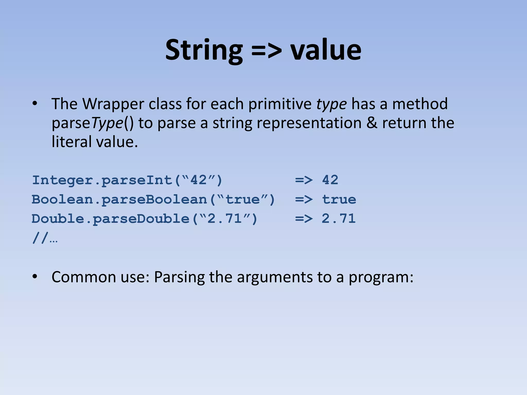 String => value • The Wrapper class for each primitive type has a method parseType() to parse a string representation & return the literal value. Integer.parseInt(“42”) Boolean.parseBoolean(“true”) Double.parseDouble(“2.71”) //… => 42 => true => 2.71 • Common use: Parsing the arguments to a program: 
