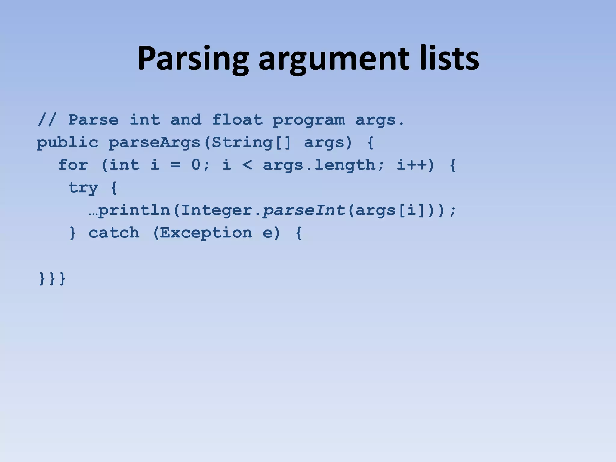 Parsing argument lists // Parse int and float program args. public parseArgs(String[] args) { for (int i = 0; i < args.length; i++) { try { …println(Integer.parseInt(args[i])); } catch (Exception e) { }}} 