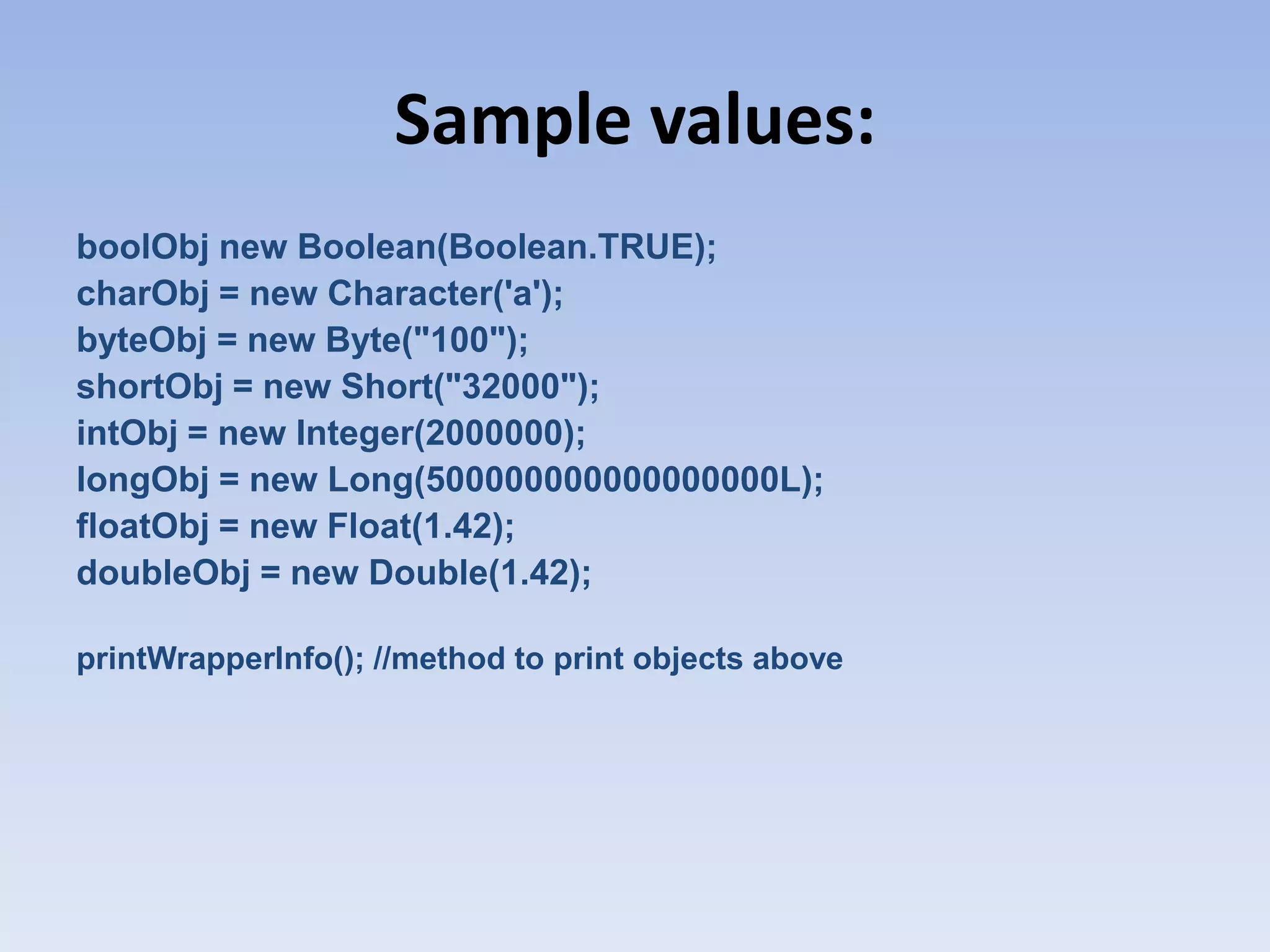 Sample values: boolObj new Boolean(Boolean.TRUE); charObj = new Character('a'); byteObj = new Byte("100"); shortObj = new Short("32000"); intObj = new Integer(2000000); longObj = new Long(500000000000000000L); floatObj = new Float(1.42); doubleObj = new Double(1.42); printWrapperInfo(); //method to print objects above 