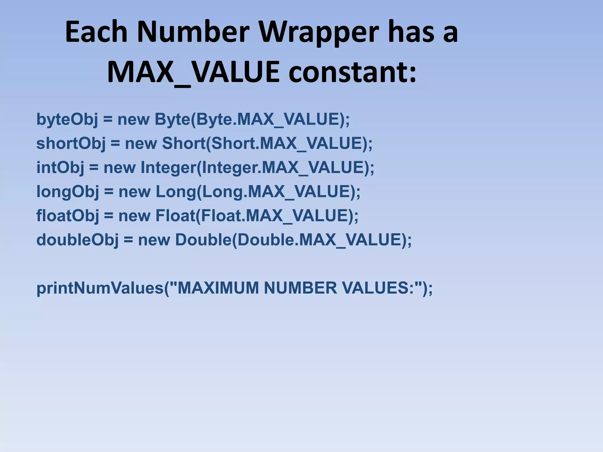 Each Number Wrapper has a MAX_VALUE constant: byteObj = new Byte(Byte.MAX_VALUE); shortObj = new Short(Short.MAX_VALUE); intObj = new Integer(Integer.MAX_VALUE); longObj = new Long(Long.MAX_VALUE); floatObj = new Float(Float.MAX_VALUE); doubleObj = new Double(Double.MAX_VALUE); printNumValues("MAXIMUM NUMBER VALUES:"); 
