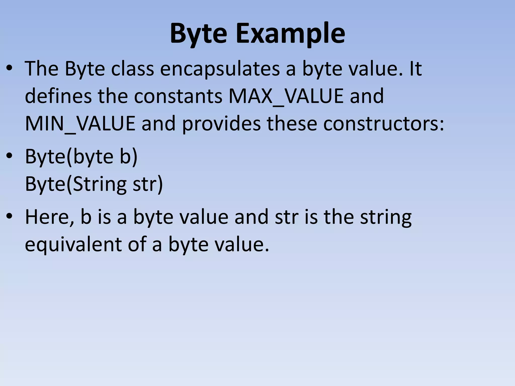 Byte Example • The Byte class encapsulates a byte value. It defines the constants MAX_VALUE and MIN_VALUE and provides these constructors: • Byte(byte b) Byte(String str) • Here, b is a byte value and str is the string equivalent of a byte value. 