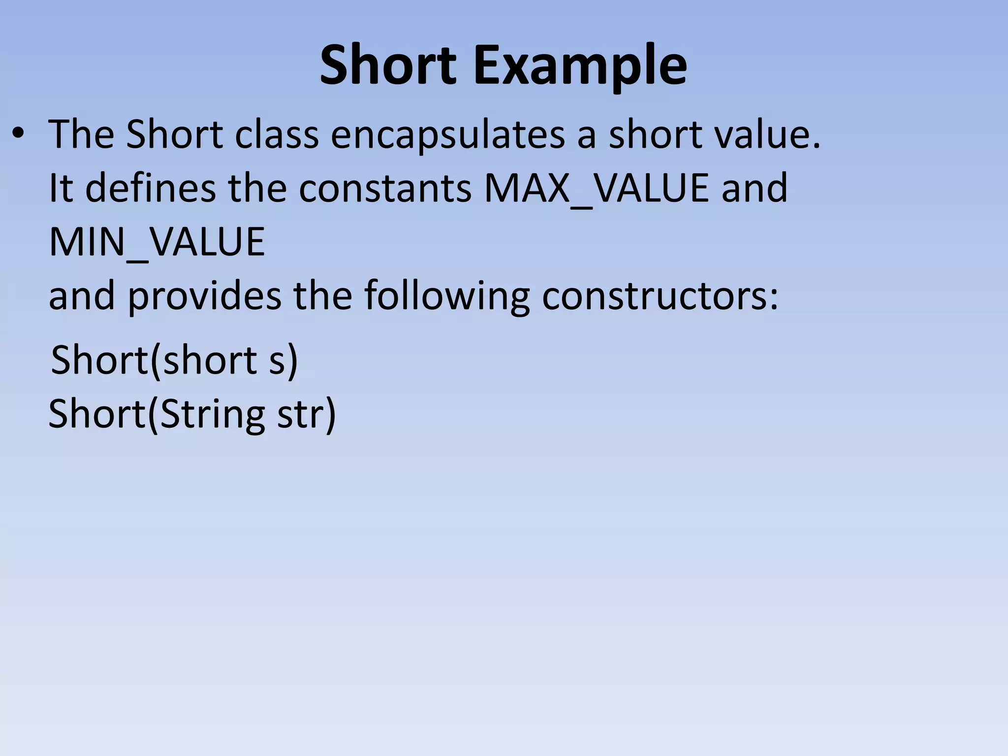 Short Example • The Short class encapsulates a short value. It defines the constants MAX_VALUE and MIN_VALUE and provides the following constructors: Short(short s) Short(String str) 