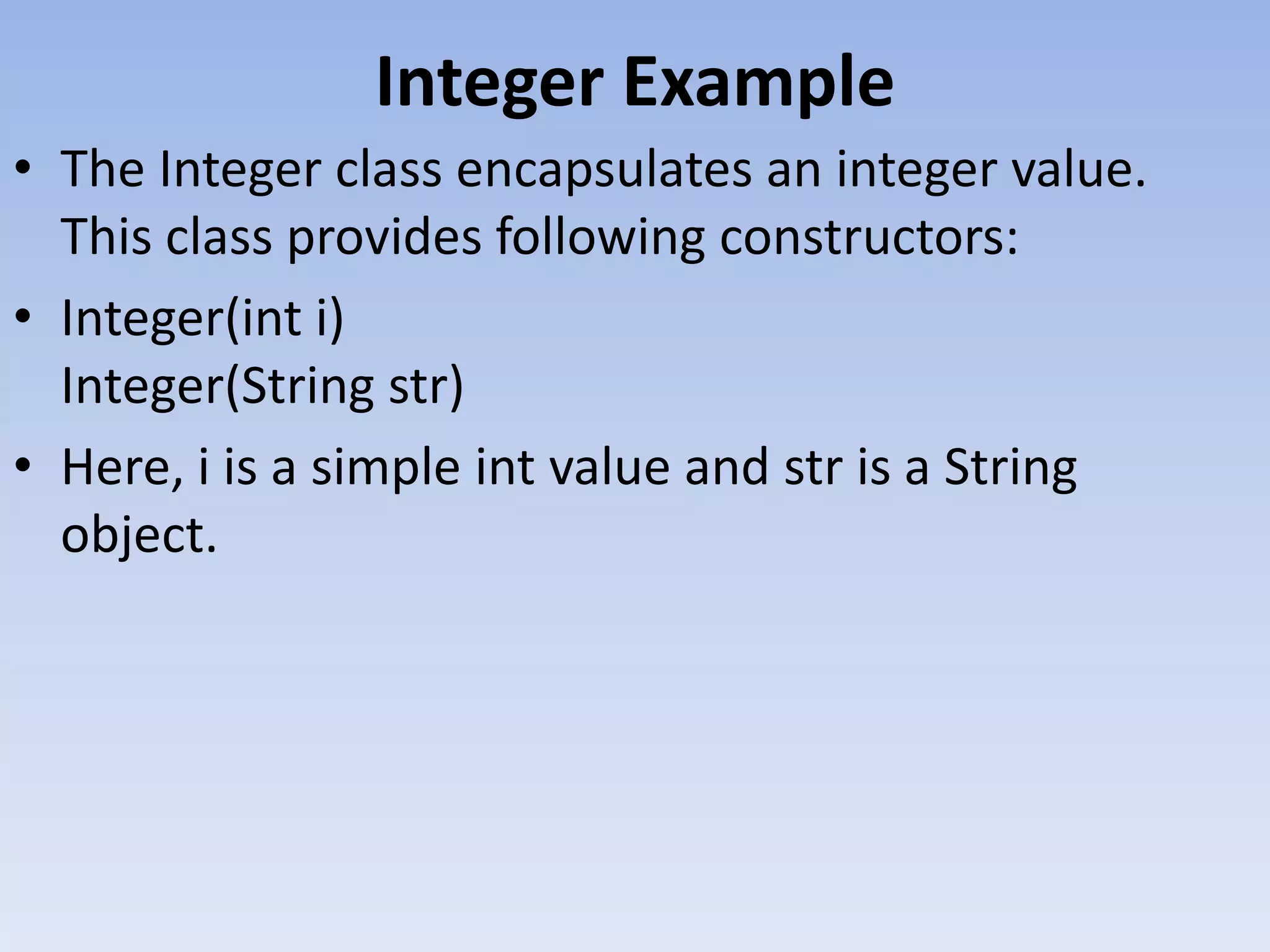 Integer Example • The Integer class encapsulates an integer value. This class provides following constructors: • Integer(int i) Integer(String str) • Here, i is a simple int value and str is a String object. 