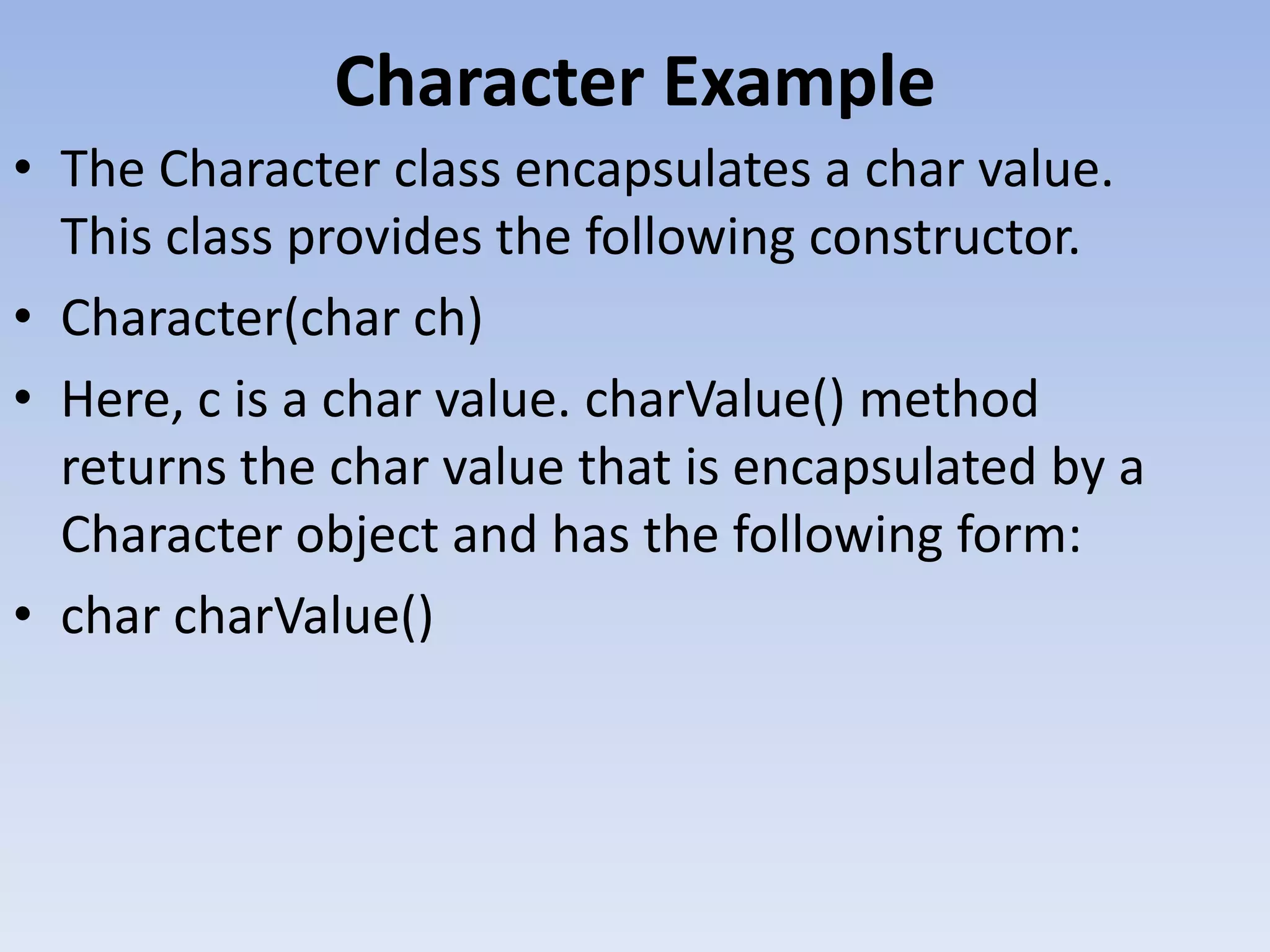 Character Example • The Character class encapsulates a char value. This class provides the following constructor. • Character(char ch) • Here, c is a char value. charValue() method returns the char value that is encapsulated by a Character object and has the following form: • char charValue() 