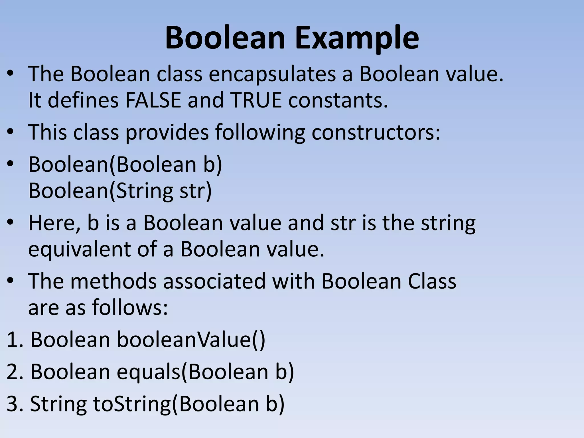Boolean Example • The Boolean class encapsulates a Boolean value. It defines FALSE and TRUE constants. • This class provides following constructors: • Boolean(Boolean b) Boolean(String str) • Here, b is a Boolean value and str is the string equivalent of a Boolean value. • The methods associated with Boolean Class are as follows: 1. Boolean booleanValue() 2. Boolean equals(Boolean b) 3. String toString(Boolean b) 