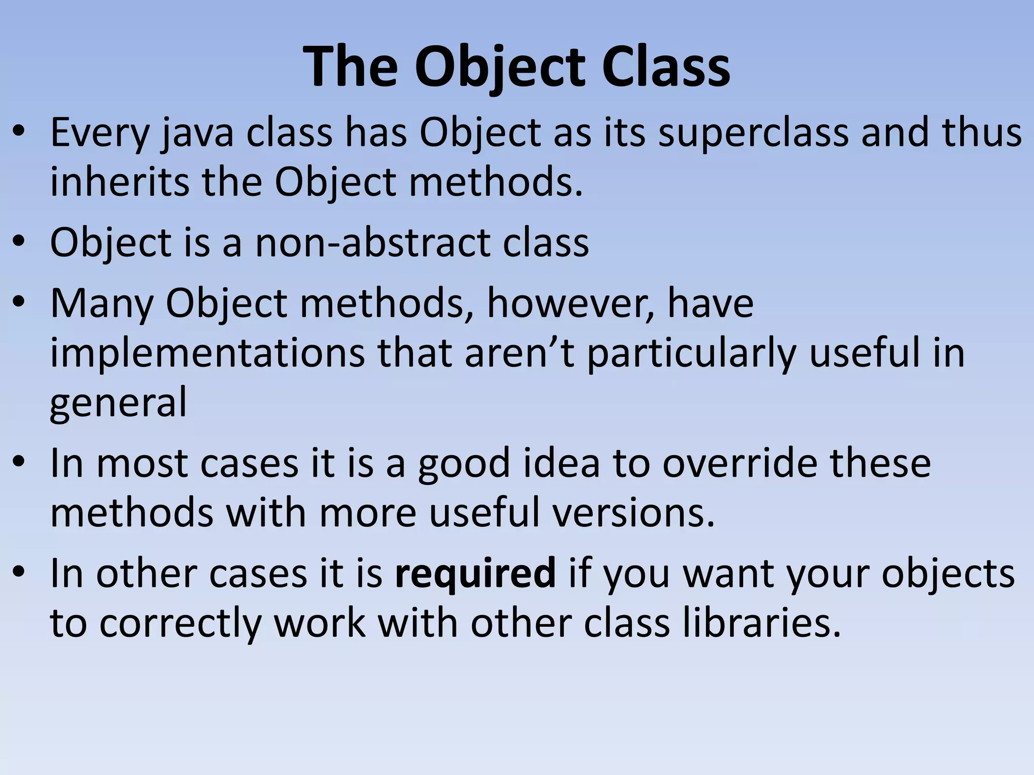 The Object Class • Every java class has Object as its superclass and thus inherits the Object methods. • Object is a non-abstract class • Many Object methods, however, have implementations that aren’t particularly useful in general • In most cases it is a good idea to override these methods with more useful versions. • In other cases it is required if you want your objects to correctly work with other class libraries. 