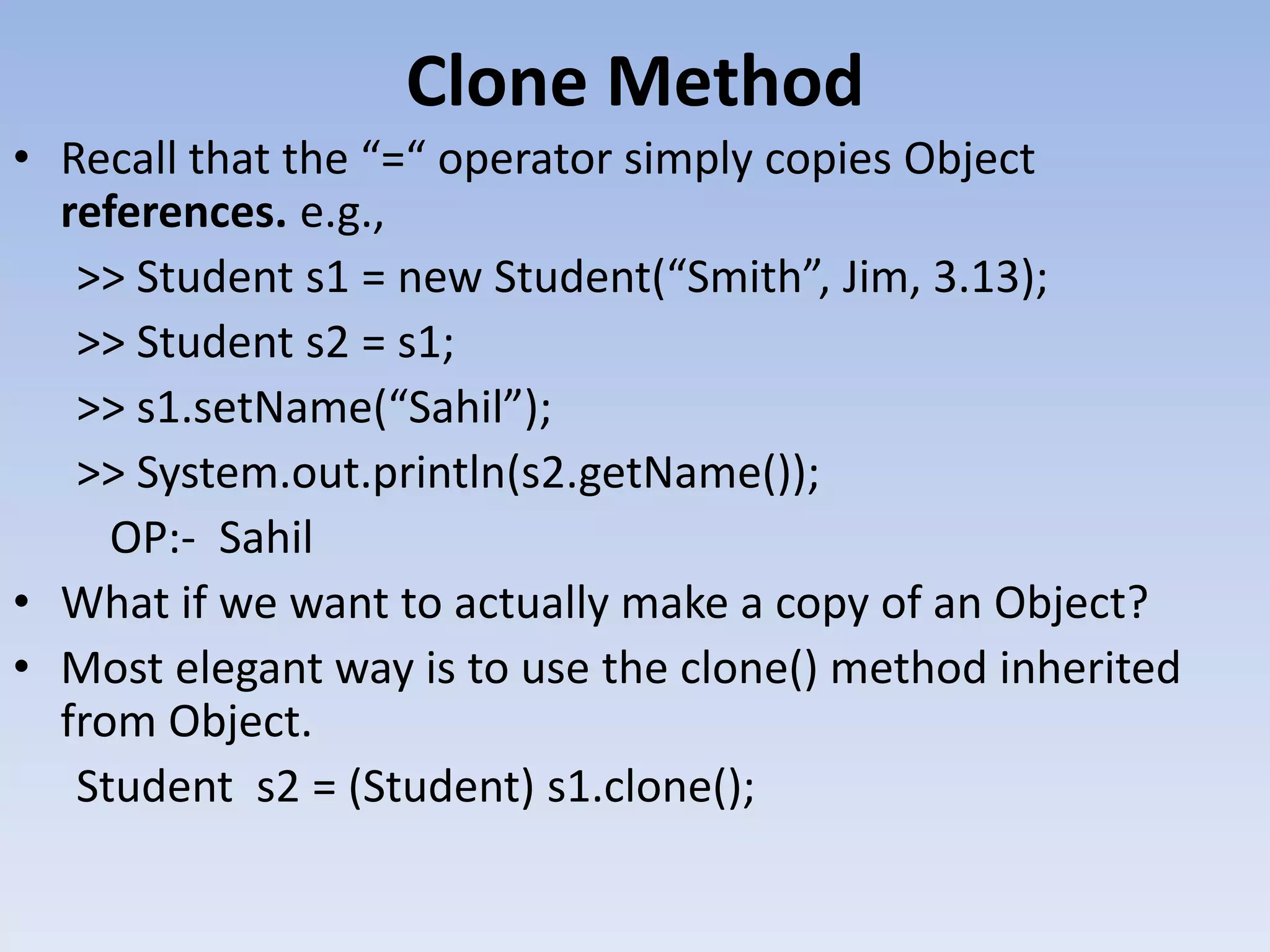 Clone Method • Recall that the “=“ operator simply copies Object references. e.g., >> Student s1 = new Student(“Smith”, Jim, 3.13); >> Student s2 = s1; >> s1.setName(“Sahil”); >> System.out.println(s2.getName()); OP:- Sahil • What if we want to actually make a copy of an Object? • Most elegant way is to use the clone() method inherited from Object. Student s2 = (Student) s1.clone(); 