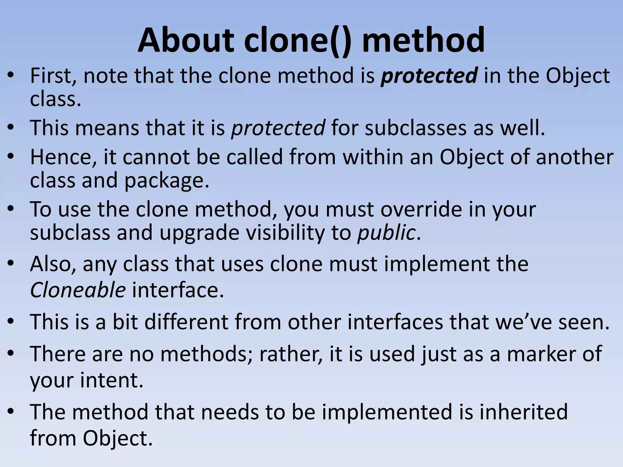 About clone() method • First, note that the clone method is protected in the Object class. • This means that it is protected for subclasses as well. • Hence, it cannot be called from within an Object of another class and package. • To use the clone method, you must override in your subclass and upgrade visibility to public. • Also, any class that uses clone must implement the Cloneable interface. • This is a bit different from other interfaces that we’ve seen. • There are no methods; rather, it is used just as a marker of your intent. • The method that needs to be implemented is inherited from Object. 