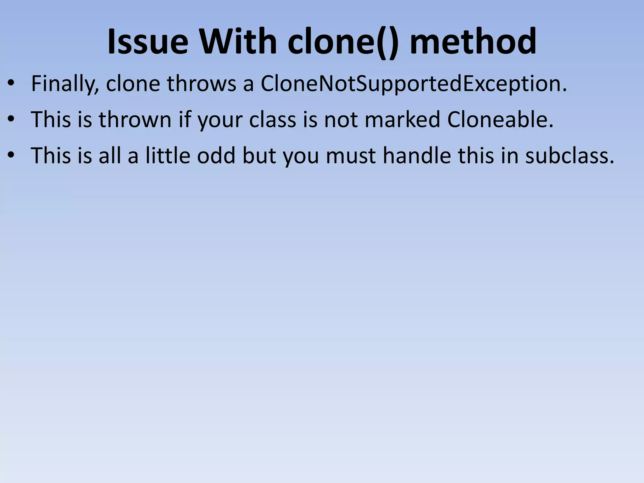 Issue With clone() method • Finally, clone throws a CloneNotSupportedException. • This is thrown if your class is not marked Cloneable. • This is all a little odd but you must handle this in subclass. 