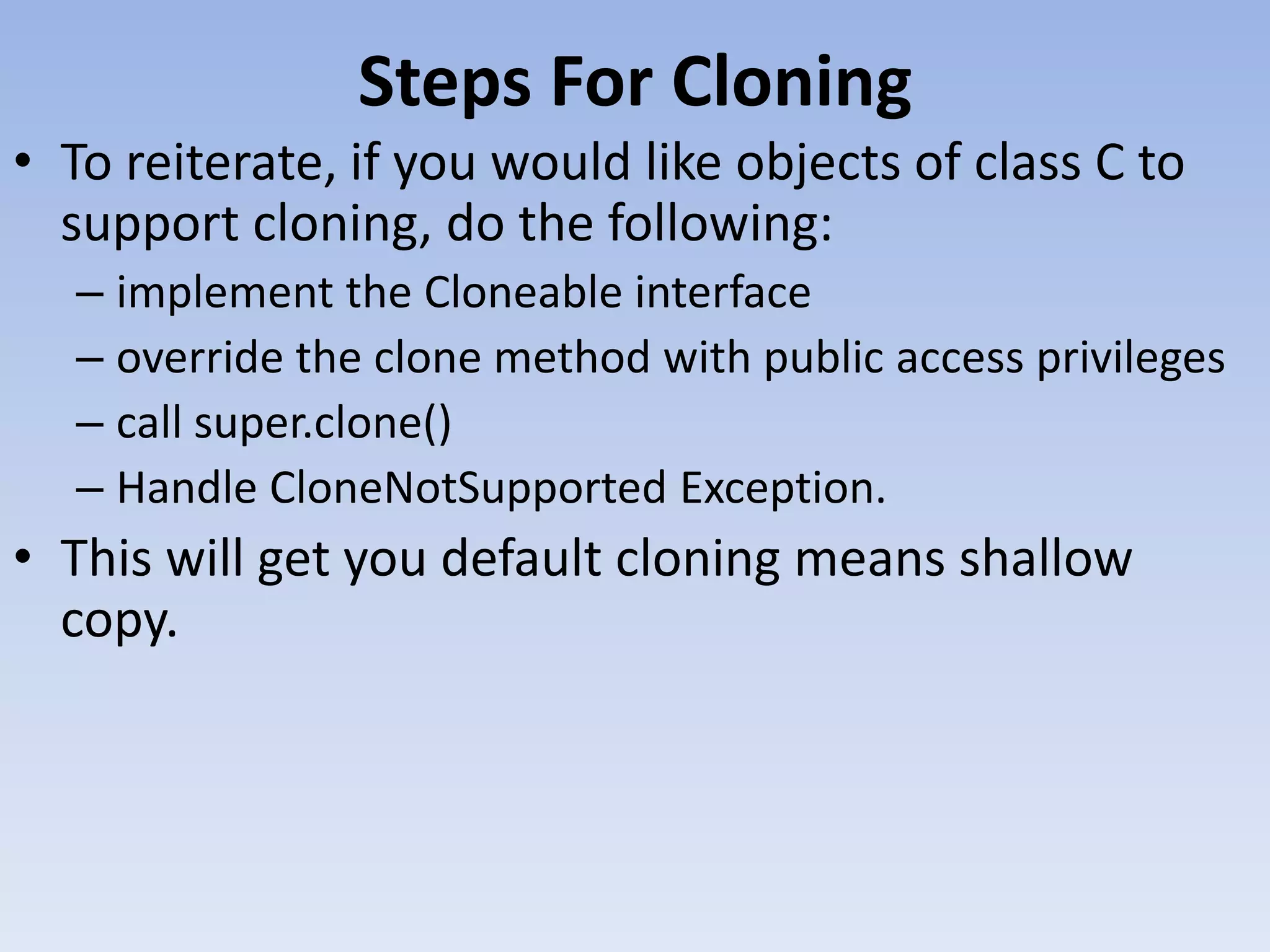 Steps For Cloning • To reiterate, if you would like objects of class C to support cloning, do the following: – implement the Cloneable interface – override the clone method with public access privileges – call super.clone() – Handle CloneNotSupported Exception. • This will get you default cloning means shallow copy. 