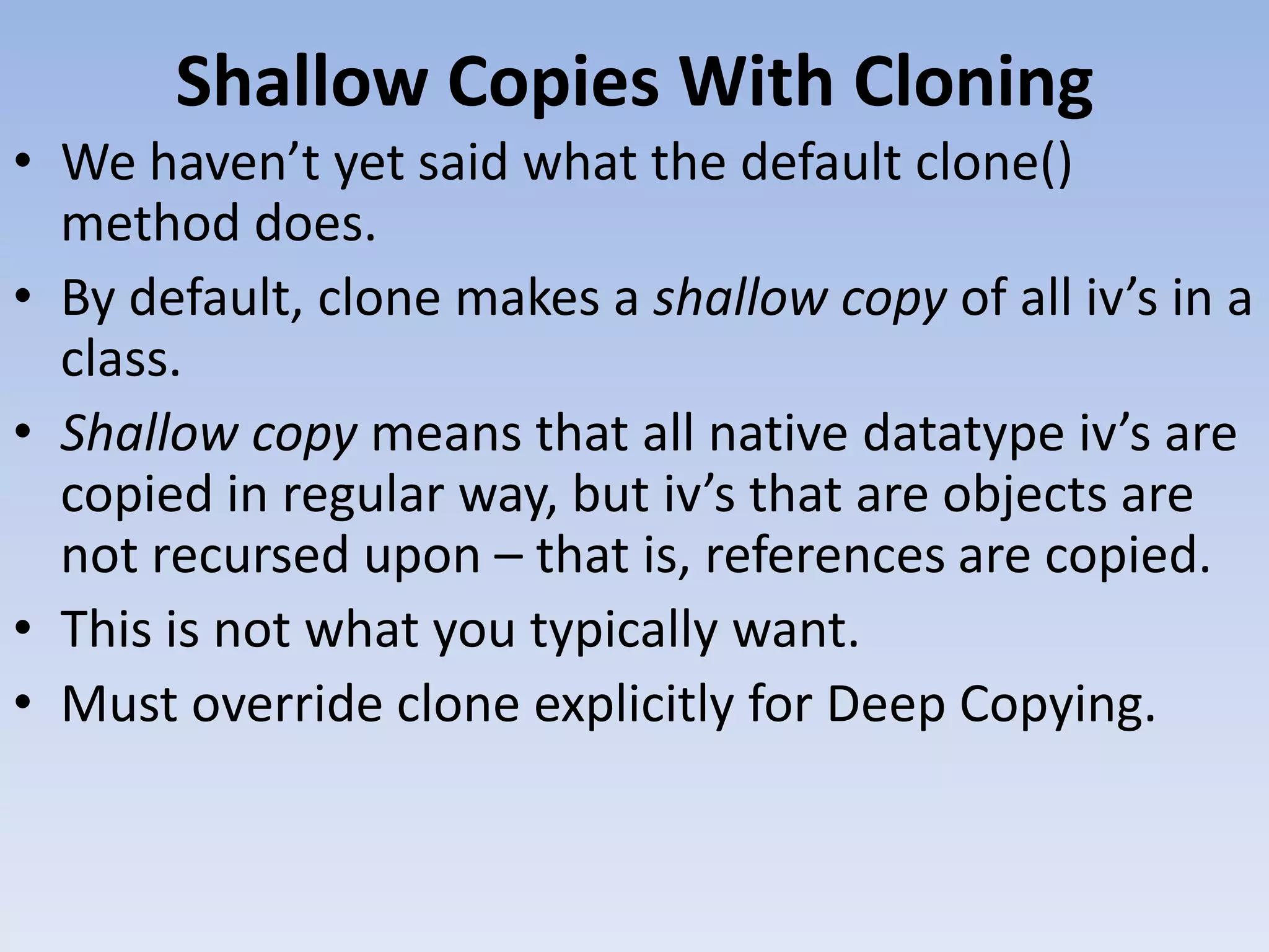 Shallow Copies With Cloning • We haven’t yet said what the default clone() method does. • By default, clone makes a shallow copy of all iv’s in a class. • Shallow copy means that all native datatype iv’s are copied in regular way, but iv’s that are objects are not recursed upon – that is, references are copied. • This is not what you typically want. • Must override clone explicitly for Deep Copying. 