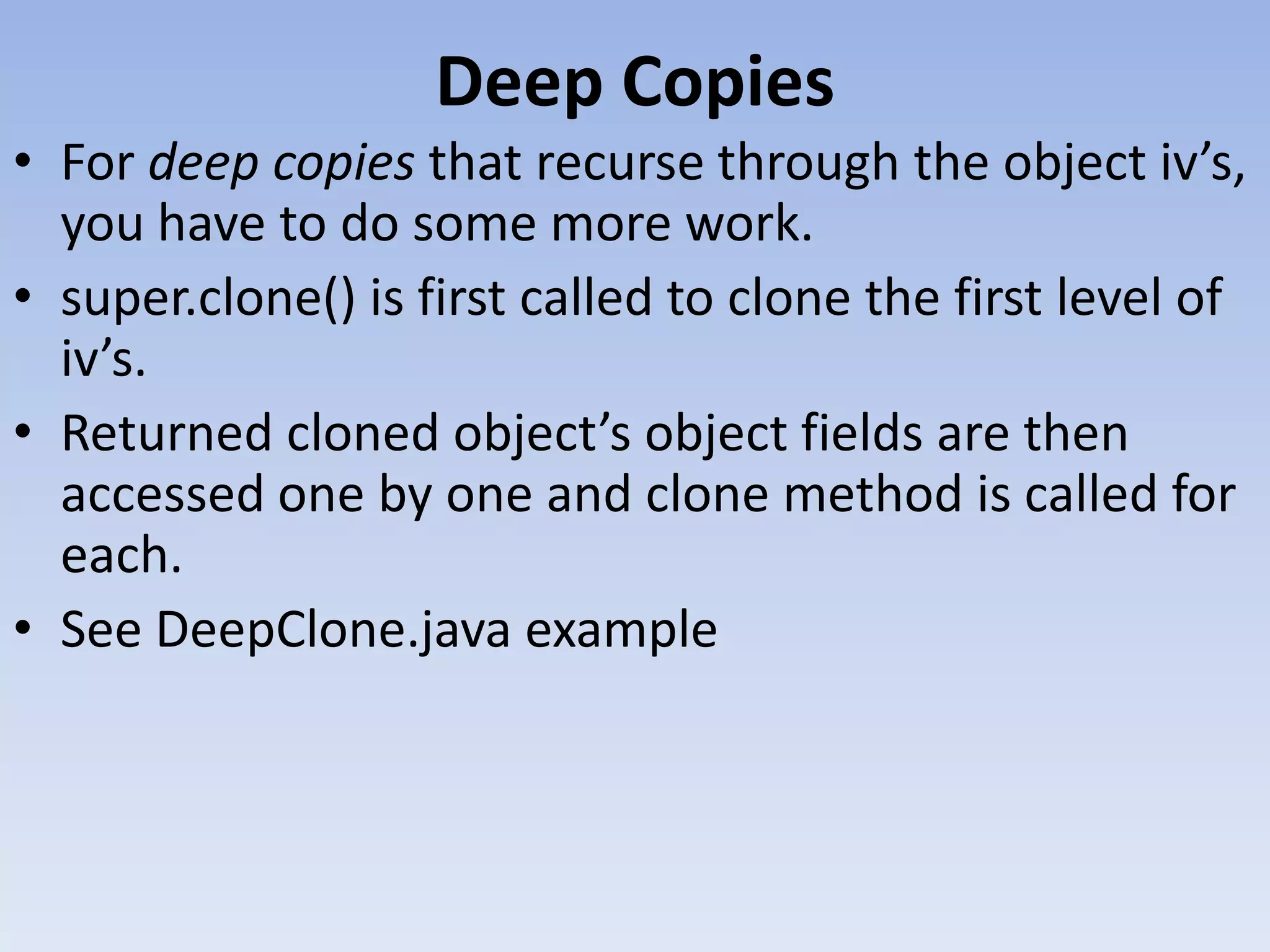 Deep Copies • For deep copies that recurse through the object iv’s, you have to do some more work. • super.clone() is first called to clone the first level of iv’s. • Returned cloned object’s object fields are then accessed one by one and clone method is called for each. • See DeepClone.java example 