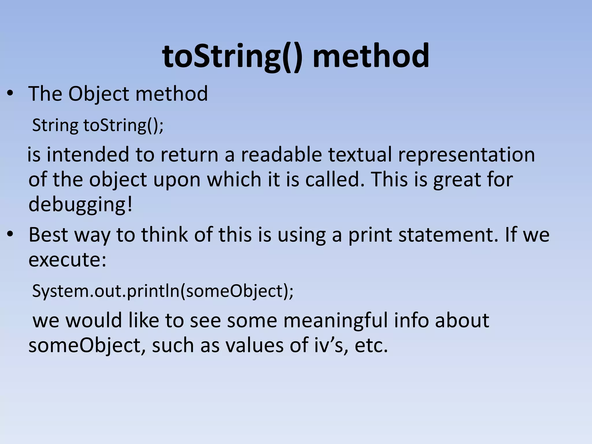 toString() method • The Object method String toString(); is intended to return a readable textual representation of the object upon which it is called. This is great for debugging! • Best way to think of this is using a print statement. If we execute: System.out.println(someObject); we would like to see some meaningful info about someObject, such as values of iv’s, etc. 