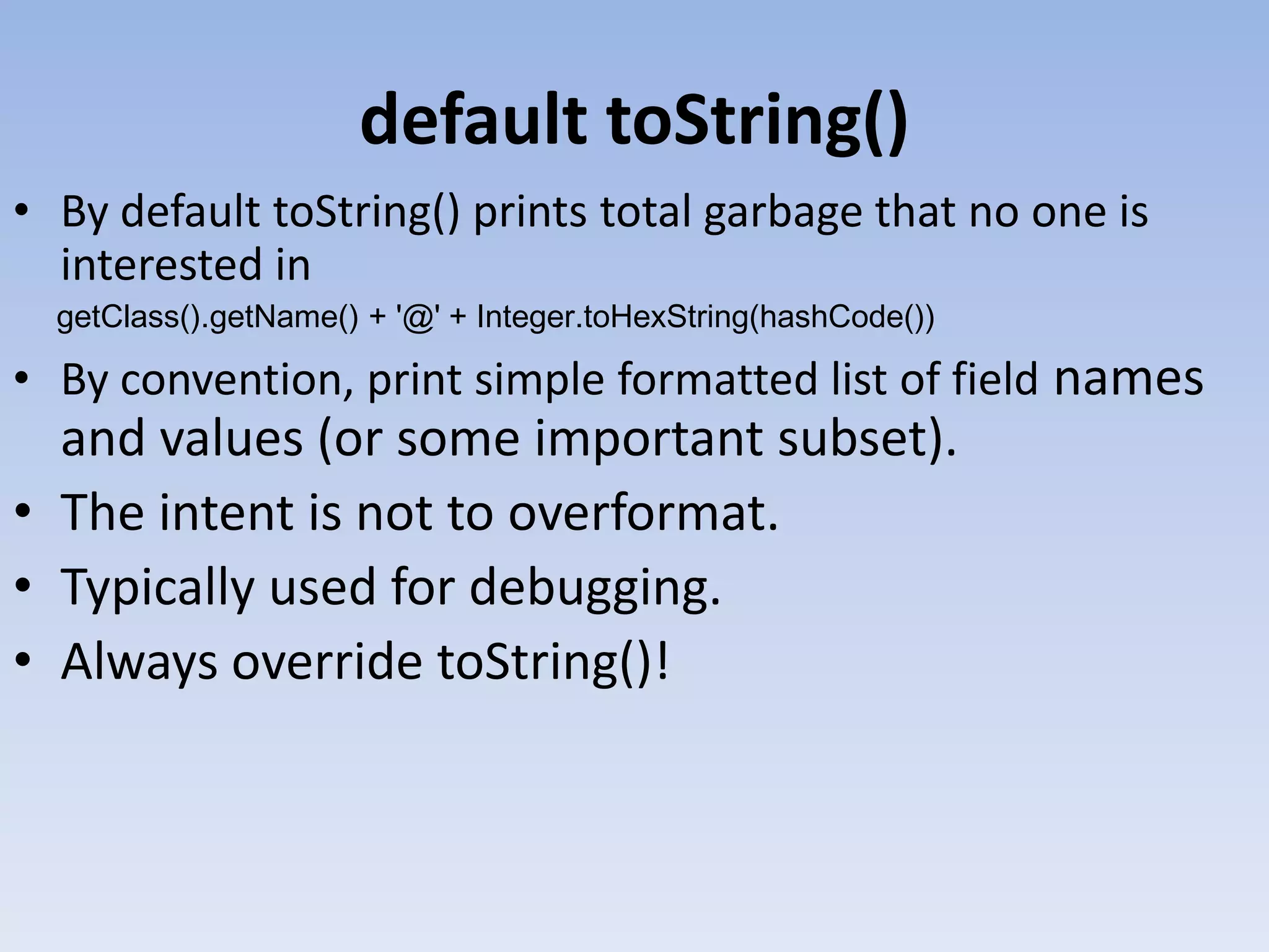default toString() • By default toString() prints total garbage that no one is interested in getClass().getName() + '@' + Integer.toHexString(hashCode()) • By convention, print simple formatted list of field names and values (or some important subset). • The intent is not to overformat. • Typically used for debugging. • Always override toString()! 
