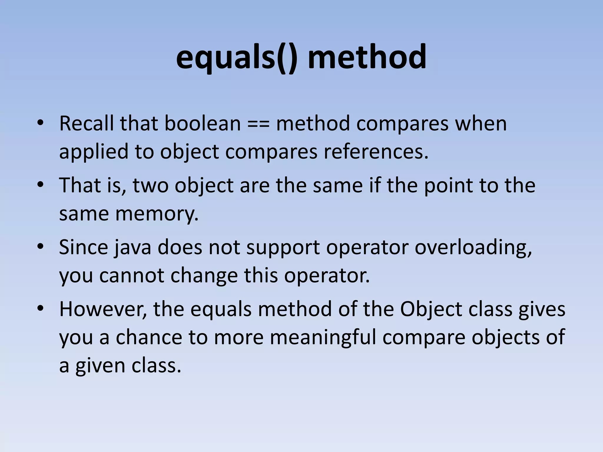 equals() method • Recall that boolean == method compares when applied to object compares references. • That is, two object are the same if the point to the same memory. • Since java does not support operator overloading, you cannot change this operator. • However, the equals method of the Object class gives you a chance to more meaningful compare objects of a given class. 