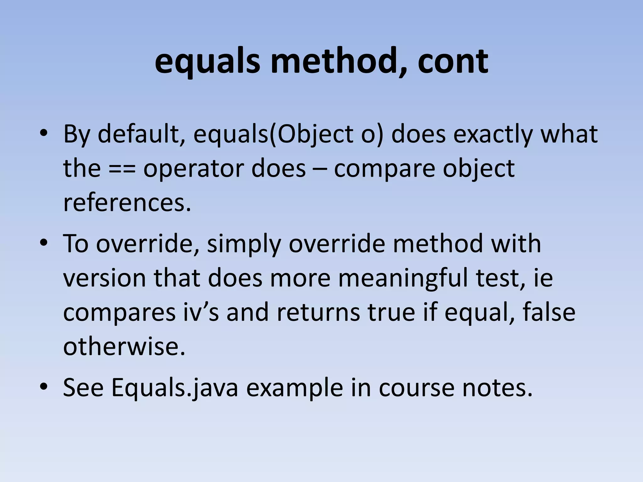 equals method, cont • By default, equals(Object o) does exactly what the == operator does – compare object references. • To override, simply override method with version that does more meaningful test, ie compares iv’s and returns true if equal, false otherwise. • See Equals.java example in course notes. 