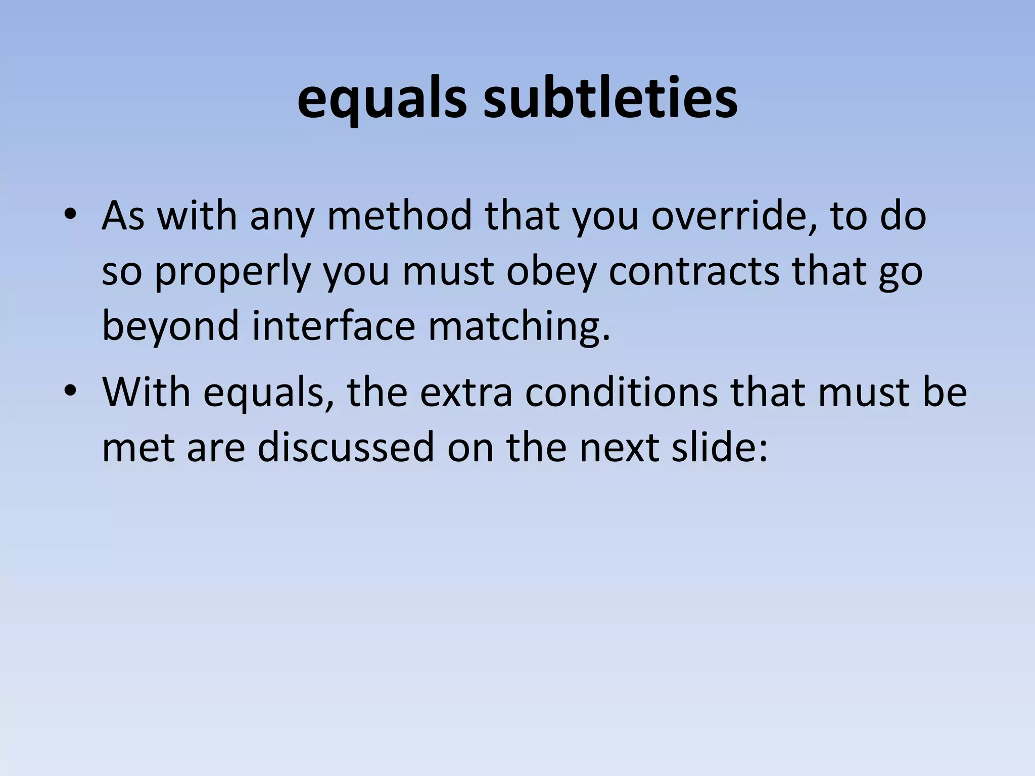 equals subtleties • As with any method that you override, to do so properly you must obey contracts that go beyond interface matching. • With equals, the extra conditions that must be met are discussed on the next slide: 