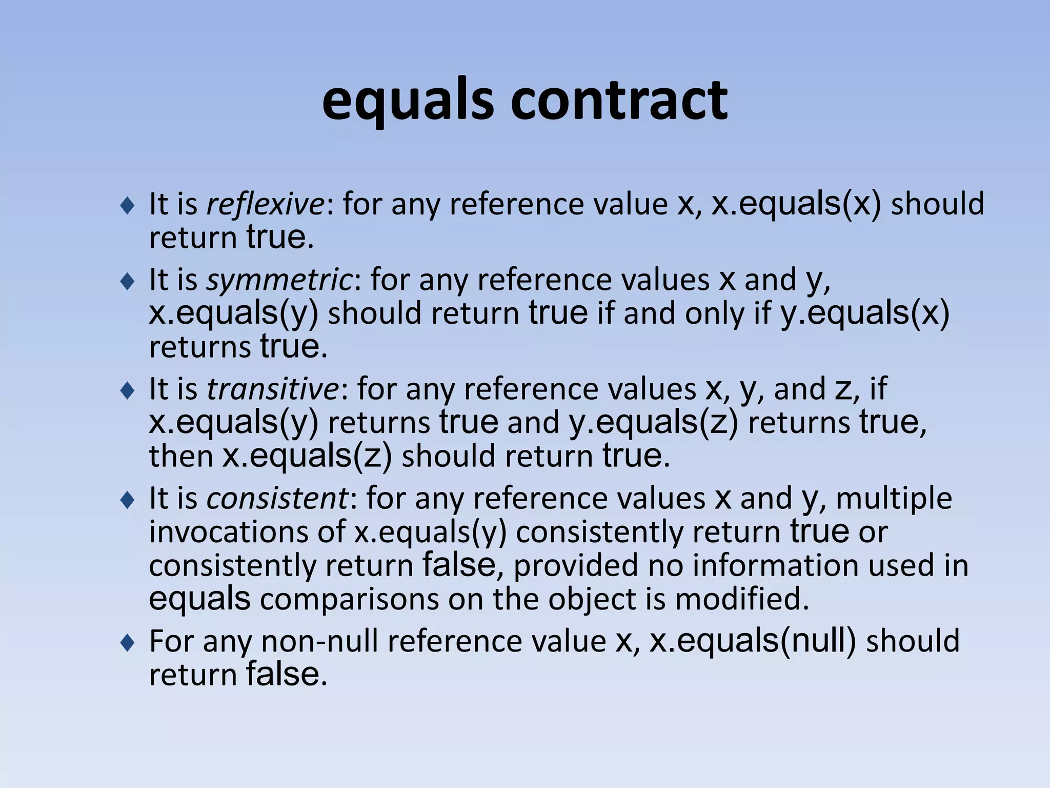 equals contract It is reflexive: for any reference value x, x.equals(x) should return true. It is symmetric: for any reference values x and y, x.equals(y) should return true if and only if y.equals(x) returns true. It is transitive: for any reference values x, y, and z, if x.equals(y) returns true and y.equals(z) returns true, then x.equals(z) should return true. It is consistent: for any reference values x and y, multiple invocations of x.equals(y) consistently return true or consistently return false, provided no information used in equals comparisons on the object is modified. For any non-null reference value x, x.equals(null) should return false. 