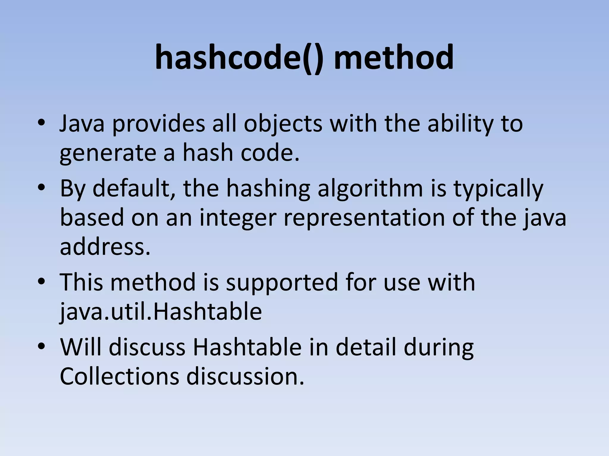 hashcode() method • Java provides all objects with the ability to generate a hash code. • By default, the hashing algorithm is typically based on an integer representation of the java address. • This method is supported for use with java.util.Hashtable • Will discuss Hashtable in detail during Collections discussion. 