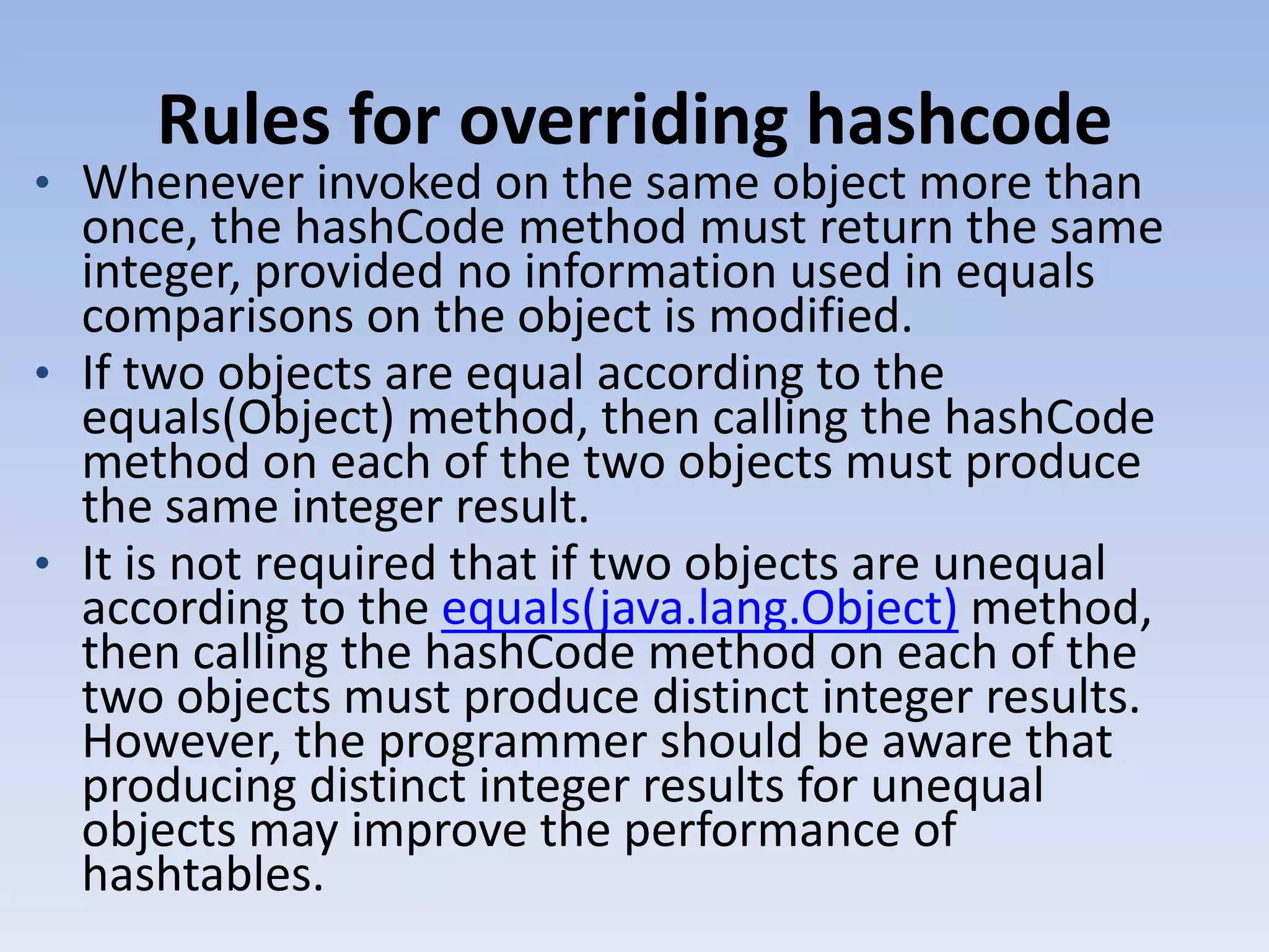 Rules for overriding hashcode • Whenever invoked on the same object more than once, the hashCode method must return the same integer, provided no information used in equals comparisons on the object is modified. • If two objects are equal according to the equals(Object) method, then calling the hashCode method on each of the two objects must produce the same integer result. • It is not required that if two objects are unequal according to the equals(java.lang.Object) method, then calling the hashCode method on each of the two objects must produce distinct integer results. However, the programmer should be aware that producing distinct integer results for unequal objects may improve the performance of hashtables. 