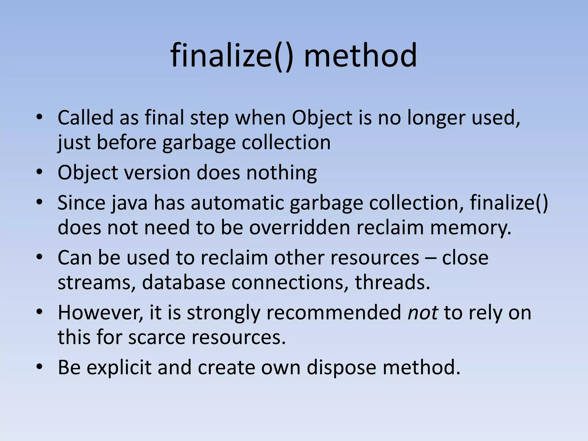finalize() method • Called as final step when Object is no longer used, just before garbage collection • Object version does nothing • Since java has automatic garbage collection, finalize() does not need to be overridden reclaim memory. • Can be used to reclaim other resources – close streams, database connections, threads. • However, it is strongly recommended not to rely on this for scarce resources. • Be explicit and create own dispose method. 