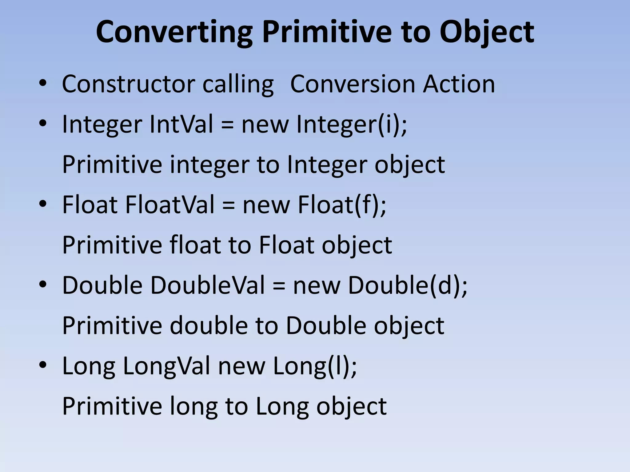 Converting Primitive to Object • Constructor calling Conversion Action • Integer IntVal = new Integer(i); Primitive integer to Integer object • Float FloatVal = new Float(f); Primitive float to Float object • Double DoubleVal = new Double(d); Primitive double to Double object • Long LongVal new Long(l); Primitive long to Long object 