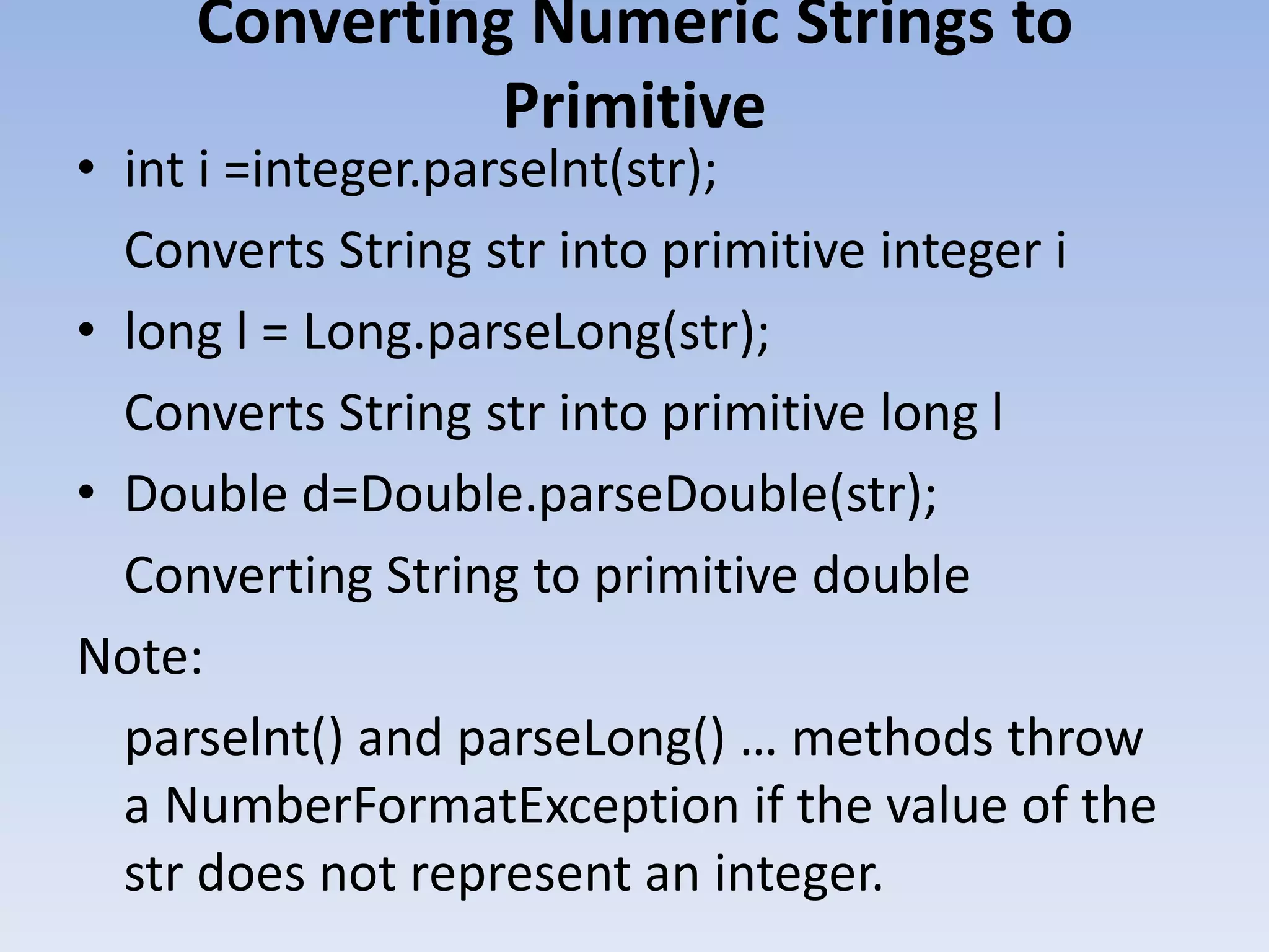 Converting Numeric Strings to Primitive • int i =integer.parselnt(str); Converts String str into primitive integer i • long l = Long.parseLong(str); Converts String str into primitive long l • Double d=Double.parseDouble(str); Converting String to primitive double Note: parselnt() and parseLong() … methods throw a NumberFormatException if the value of the str does not represent an integer. 
