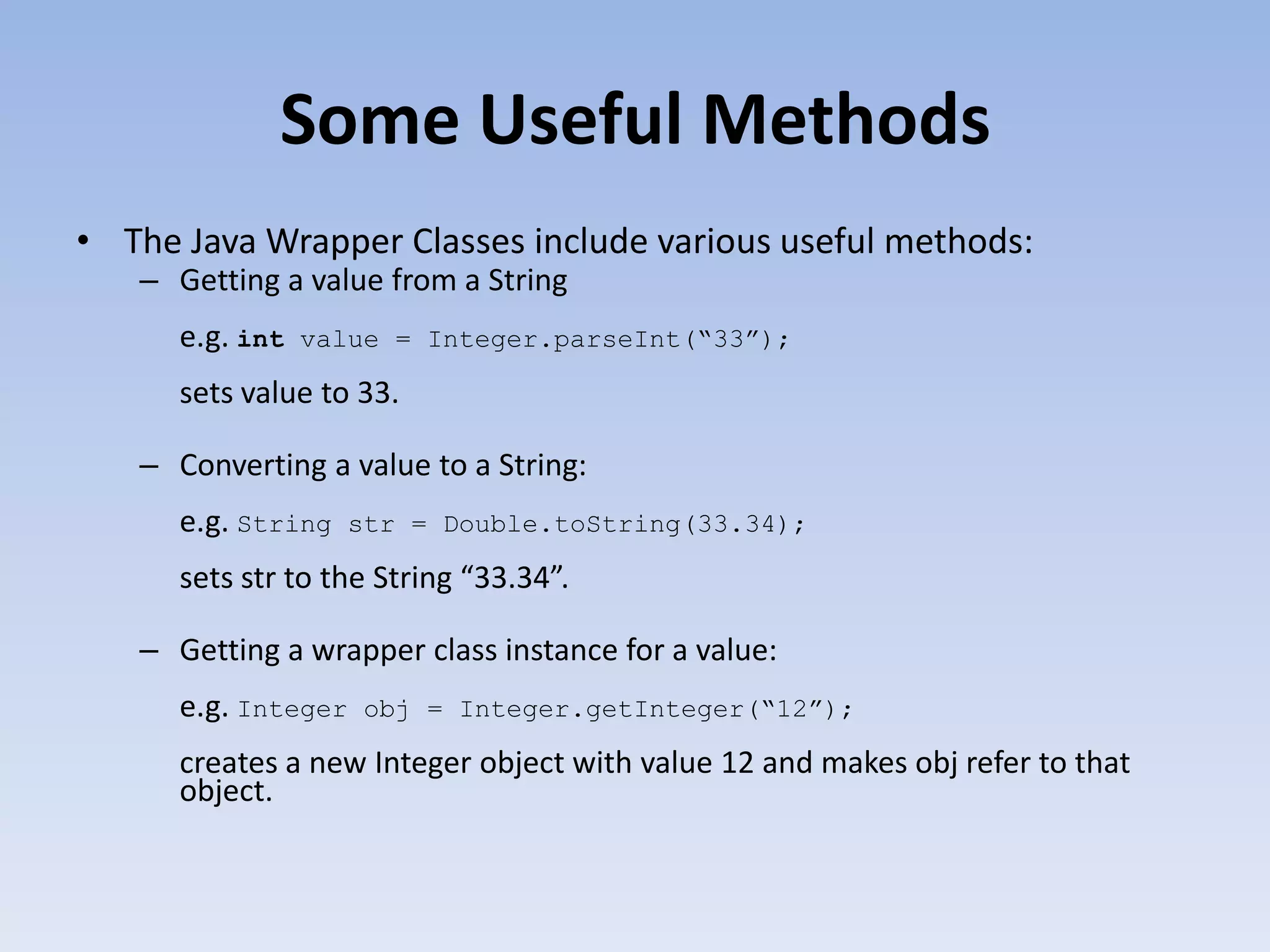 Some Useful Methods • The Java Wrapper Classes include various useful methods: – Getting a value from a String e.g. int value = Integer.parseInt(“33”); sets value to 33. – Converting a value to a String: e.g. String str = Double.toString(33.34); sets str to the String “33.34”. – Getting a wrapper class instance for a value: e.g. Integer obj = Integer.getInteger(“12”); creates a new Integer object with value 12 and makes obj refer to that object. 