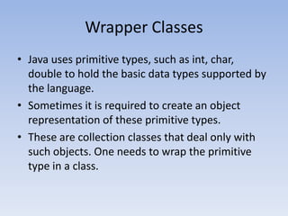 Wrapper Classes
• Java uses primitive types, such as int, char,
double to hold the basic data types supported by
the language.
• Sometimes it is required to create an object
representation of these primitive types.
• These are collection classes that deal only with
such objects. One needs to wrap the primitive
type in a class.

 