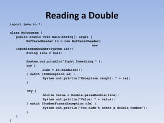 Reading a Double
import java.io.*;
class MyProgram {
public static void main(String[] args) {
BufferedReader in = new BufferedReader(
new
InputStreamReader(System.in));
String line = null;
System.out.println("Input Something:" );
try {
line = in.readLine();
} catch (IOException ie) {
System.out.println("Exception caught: " + ie);
}
try {
double value = Double.parseDouble(line);
System.out.println("Value: " + value);
} catch (NumberFormatException nfe) {
System.out.println("You didn't enter a double number");
}
}
}

 