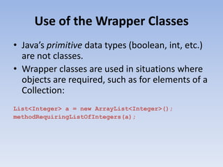 Use of the Wrapper Classes
• Java’s primitive data types (boolean, int, etc.)
are not classes.
• Wrapper classes are used in situations where
objects are required, such as for elements of a
Collection:
List<Integer> a = new ArrayList<Integer>();
methodRequiringListOfIntegers(a);

 