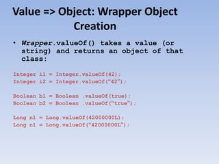 Value => Object: Wrapper Object
Creation
• Wrapper.valueOf() takes a value (or
string) and returns an object of that
class:
Integer i1 = Integer.valueOf(42);
Integer i2 = Integer.valueOf(“42”);
Boolean b1 = Boolean .valueOf(true);
Boolean b2 = Boolean .valueOf(“true”);
Long n1 = Long.valueOf(42000000L);
Long n1 = Long.valueOf(“42000000L”);

 