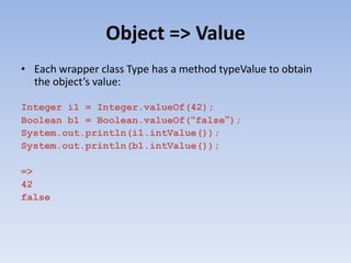 Object => Value
• Each wrapper class Type has a method typeValue to obtain
the object’s value:
Integer i1 = Integer.valueOf(42);
Boolean b1 = Boolean.valueOf(“false”);
System.out.println(i1.intValue());
System.out.println(b1.intValue());
=>
42
false

 