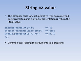 String => value
• The Wrapper class for each primitive type has a method
parseType() to parse a string representation & return the
literal value.
Integer.parseInt(“42”)
Boolean.parseBoolean(“true”)
Double.parseDouble(“2.71”)
//…

=> 42
=> true
=> 2.71

• Common use: Parsing the arguments to a program:

 