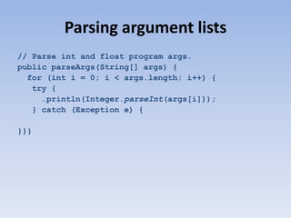 Parsing argument lists
// Parse int and float program args.
public parseArgs(String[] args) {
for (int i = 0; i < args.length; i++) {
try {
…println(Integer.parseInt(args[i]));
} catch (Exception e) {
}}}

 