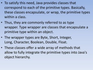 • To satisfy this need, Java provides classes that
correspond to each of the primitive types. Basically,
these classes encapsulate, or wrap, the primitive types
within a class.
• Thus, they are commonly referred to as type
wrapper. Type wrapper are classes that encapsulate a
primitive type within an object.
• The wrapper types are Byte, Short, Integer,
Long, Character, Boolean, Double, Float.
• These classes offer a wide array of methods that
allow to fully integrate the primitive types into Java's
object hierarchy.

 